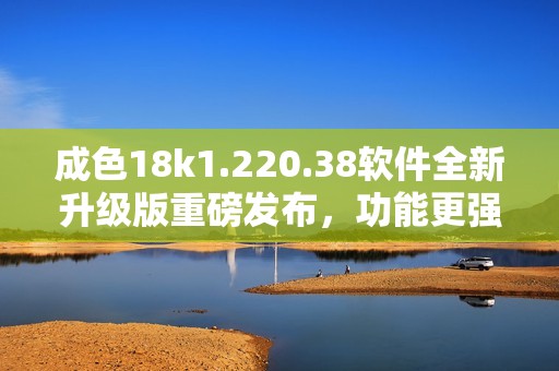 成色18k1.220.38软件全新升级版重磅发布，功能更强大