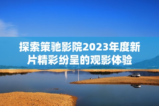 探索策驰影院2023年度新片精彩纷呈的观影体验