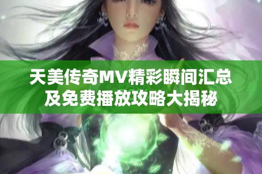 天美传奇MV精彩瞬间汇总及免费播放攻略大揭秘