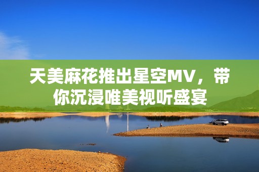 天美麻花推出星空MV，带你沉浸唯美视听盛宴