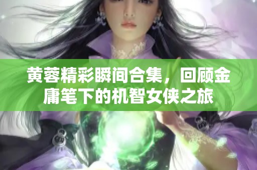 黄蓉精彩瞬间合集，回顾金庸笔下的机智女侠之旅