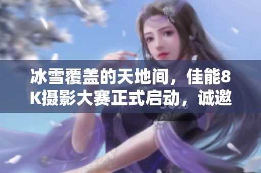 冰雪覆盖的天地间，佳能8K摄影大赛正式启动，诚邀参与者共创佳作