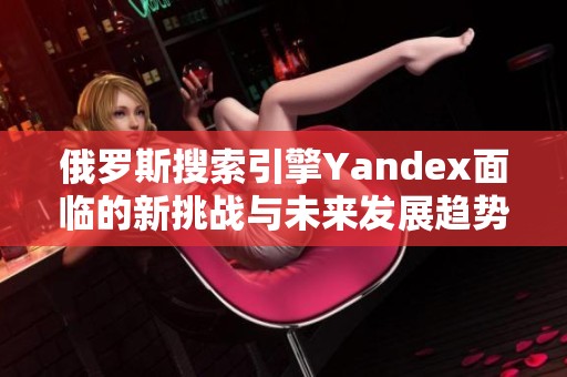 俄罗斯搜索引擎Yandex面临的新挑战与未来发展趋势