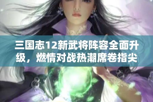 三国志12新武将阵容全面升级，燃情对战热潮席卷指尖战场