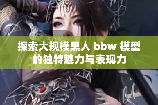 探索大规模黑人 bbw 模型的独特魅力与表现力