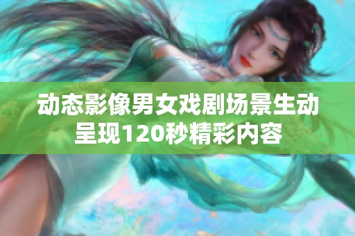 动态影像男女戏剧场景生动呈现120秒精彩内容