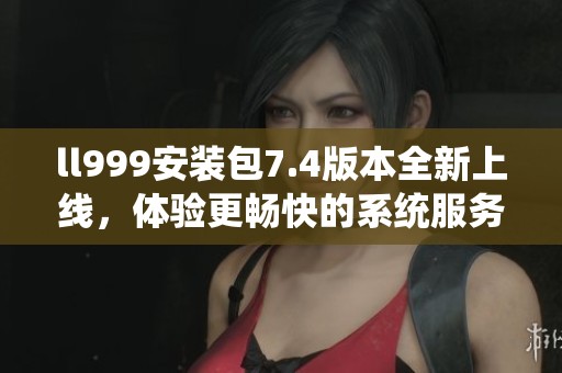 ll999安装包7.4版本全新上线，体验更畅快的系统服务