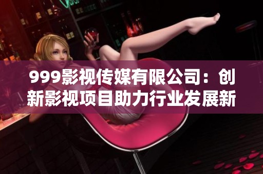 999影视传媒有限公司：创新影视项目助力行业发展新趋势