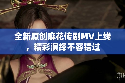 全新原创麻花传剧MV上线，精彩演绎不容错过