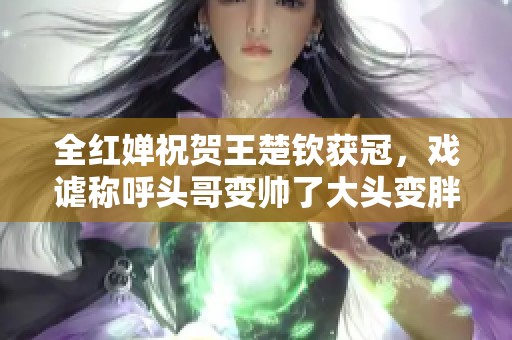 全红婵祝贺王楚钦获冠，戏谑称呼头哥变帅了大头变胖了