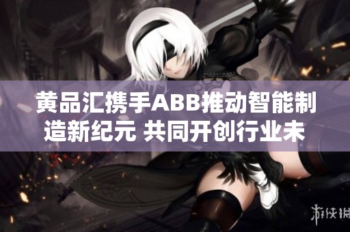 黄品汇携手ABB推动智能制造新纪元 共同开创行业未来