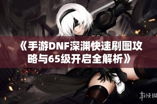 《手游DNF深渊快速刷图攻略与65级开启全解析》