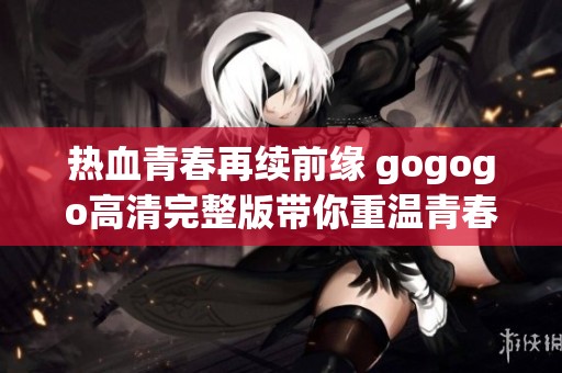 热血青春再续前缘 gogogo高清完整版带你重温青春岁月