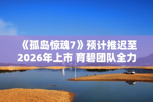 《孤岛惊魂7》预计推迟至2026年上市 育碧团队全力攻坚开发过程