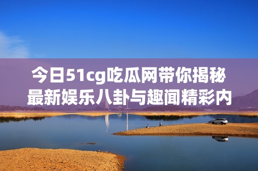 今日51cg吃瓜网带你揭秘最新娱乐八卦与趣闻精彩内容