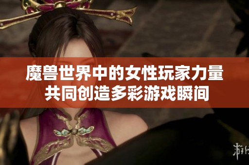 魔兽世界中的女性玩家力量 共同创造多彩游戏瞬间