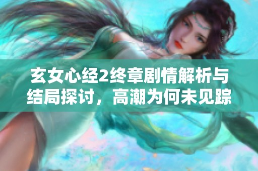 玄女心经2终章剧情解析与结局探讨，高潮为何未见踪影