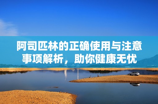 阿司匹林的正确使用与注意事项解析，助你健康无忧