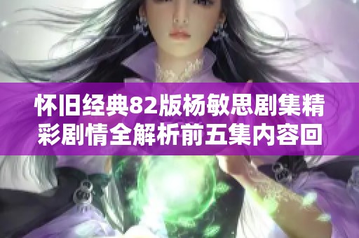 怀旧经典82版杨敏思剧集精彩剧情全解析前五集内容回顾