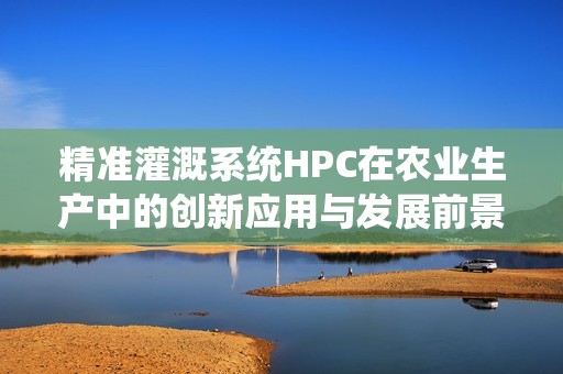 精准灌溉系统HPC在农业生产中的创新应用与发展前景