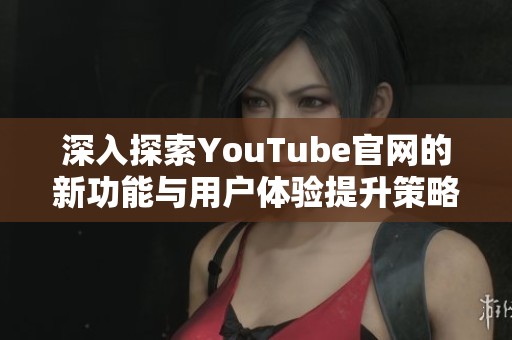 深入探索YouTube官网的新功能与用户体验提升策略