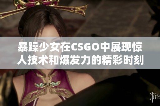 暴躁少女在CSGO中展现惊人技术和爆发力的精彩时刻