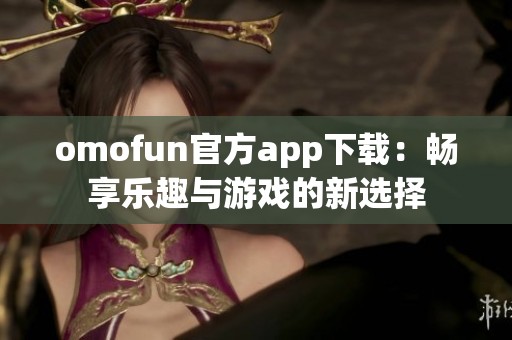 omofun官方app下载：畅享乐趣与游戏的新选择