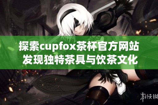 探索cupfox茶杯官方网站 发现独特茶具与饮茶文化的完美结合