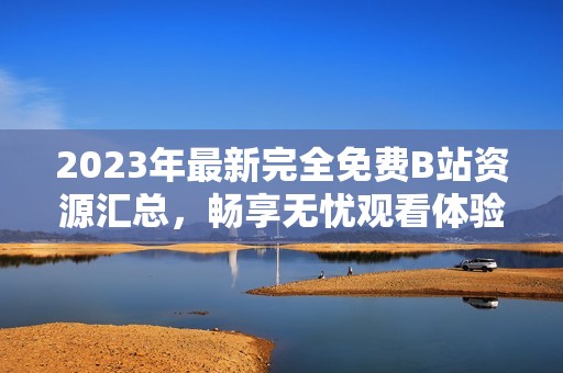 2023年最新完全免费B站资源汇总，畅享无忧观看体验！