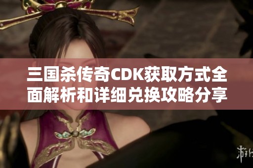 三国杀传奇CDK获取方式全面解析和详细兑换攻略分享