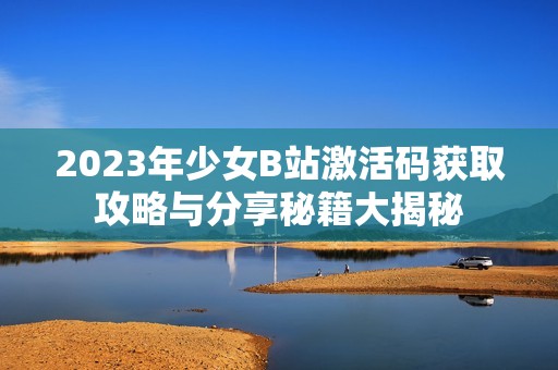 2023年少女B站激活码获取攻略与分享秘籍大揭秘