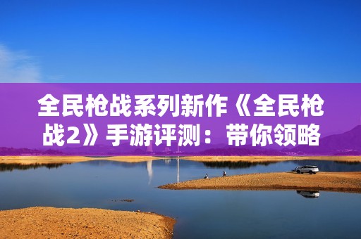 全民枪战系列新作《全民枪战2》手游评测：带你领略全新战斗体验