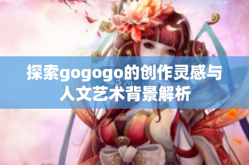 探索gogogo的创作灵感与人文艺术背景解析