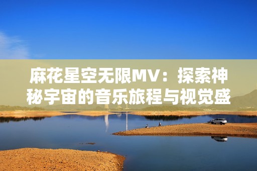 麻花星空无限MV：探索神秘宇宙的音乐旅程与视觉盛宴