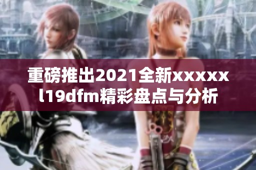 重磅推出2021全新xxxxxl19dfm精彩盘点与分析