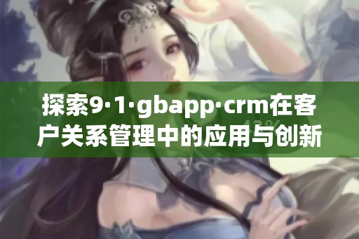 探索9·1·gbapp·crm在客户关系管理中的应用与创新