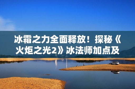 冰霜之力全面释放！探秘《火炬之光2》冰法师加点及技巧攻略解析