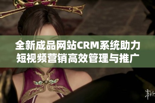 全新成品网站CRM系统助力短视频营销高效管理与推广