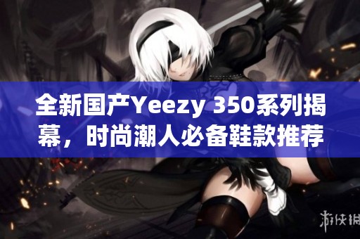 全新国产Yeezy 350系列揭幕，时尚潮人必备鞋款推荐