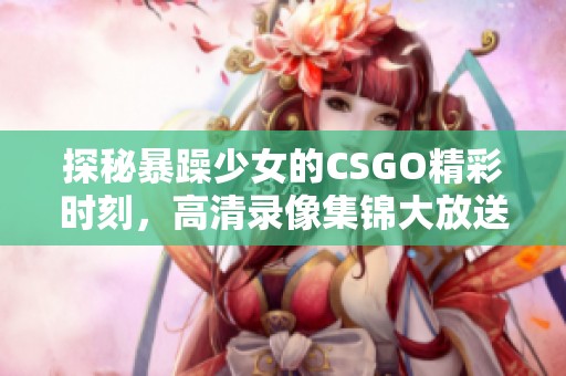 探秘暴躁少女的CSGO精彩时刻，高清录像集锦大放送