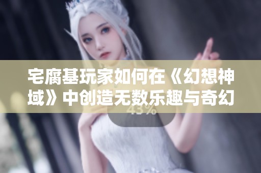 宅腐基玩家如何在《幻想神域》中创造无数乐趣与奇幻体验的攻略分享