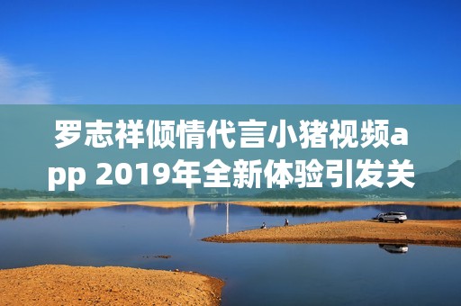 罗志祥倾情代言小猪视频app 2019年全新体验引发关注