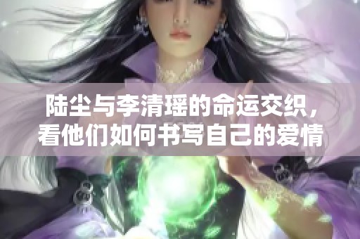 陆尘与李清瑶的命运交织，看他们如何书写自己的爱情篇章