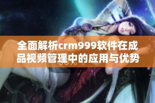 全面解析crm999软件在成品视频管理中的应用与优势