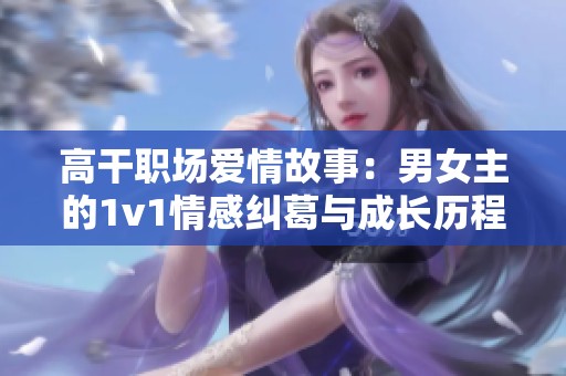 高干职场爱情故事：男女主的1v1情感纠葛与成长历程