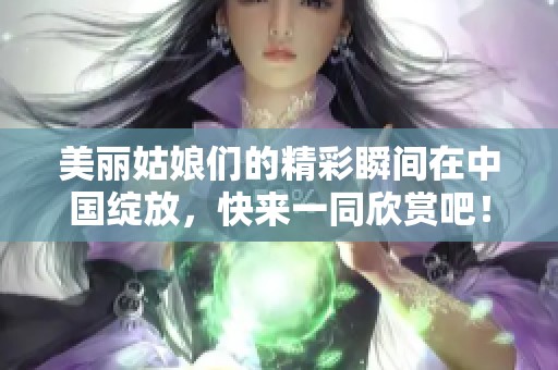 美丽姑娘们的精彩瞬间在中国绽放，快来一同欣赏吧！