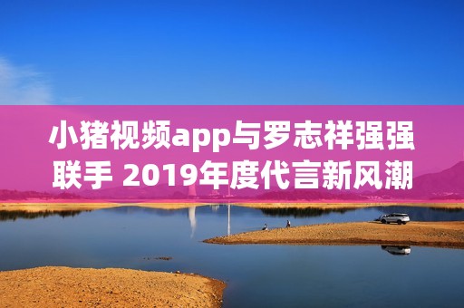 小猪视频app与罗志祥强强联手 2019年度代言新风潮