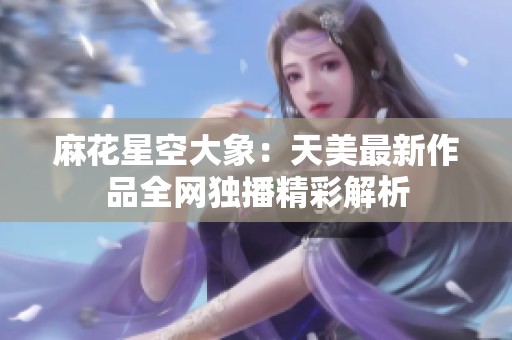 麻花星空大象：天美最新作品全网独播精彩解析