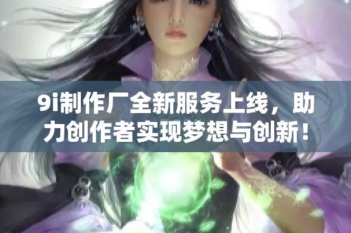 9i制作厂全新服务上线，助力创作者实现梦想与创新！