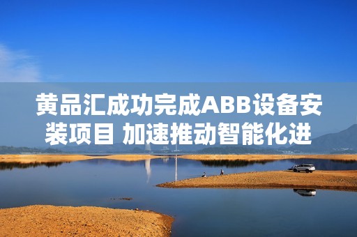 黄品汇成功完成ABB设备安装项目 加速推动智能化进程